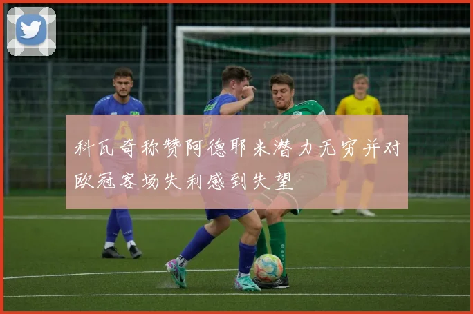 科瓦奇称赞阿德耶米潜力无穷并对欧冠客场失利感到失望