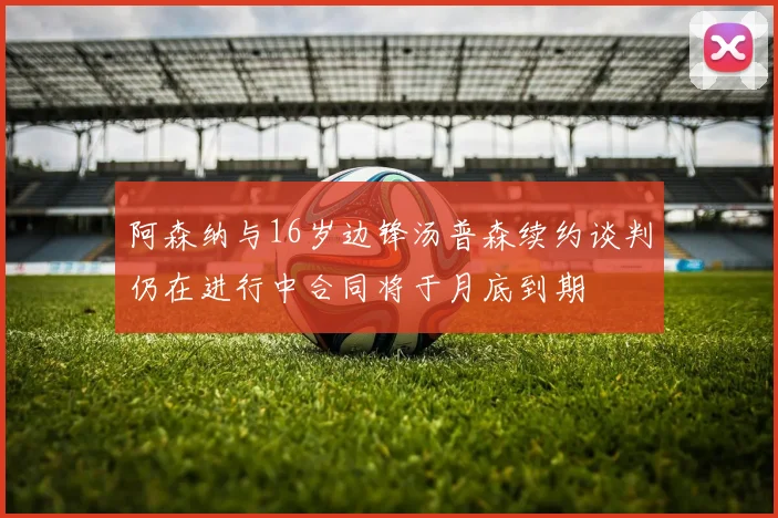 阿森纳与16岁边锋汤普森续约谈判仍在进行中合同将于月底到期