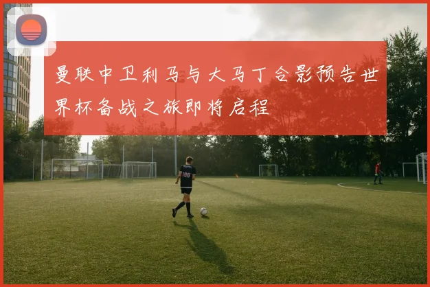 曼联中卫利马与大马丁合影预告世界杯备战之旅即将启程