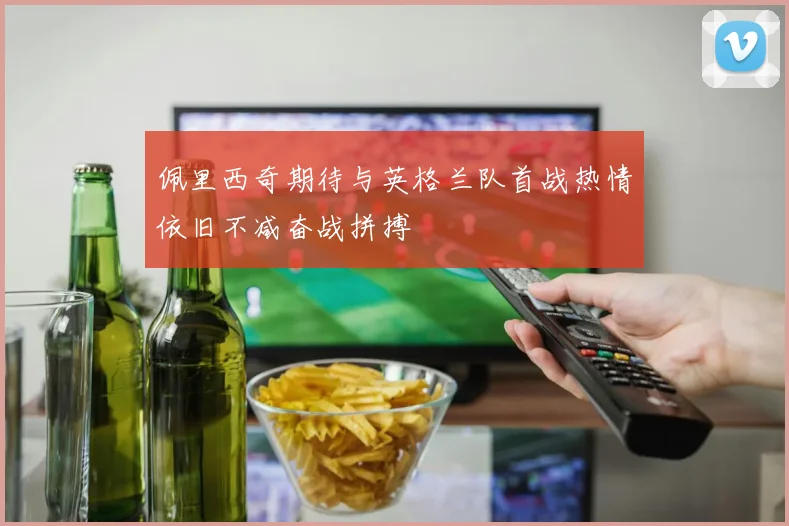 佩里西奇期待与英格兰队首战热情依旧不减奋战拼搏