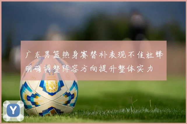 广东男篮热身赛替补表现不佳杜锋明确调整阵容方向提升整体实力