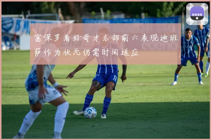 富保罗看好奇才东部前六表现迪班萨作为状元仍需时间适应