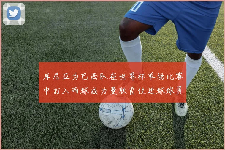 库尼亚为巴西队在世界杯单场比赛中打入两球成为曼联首位进球球员