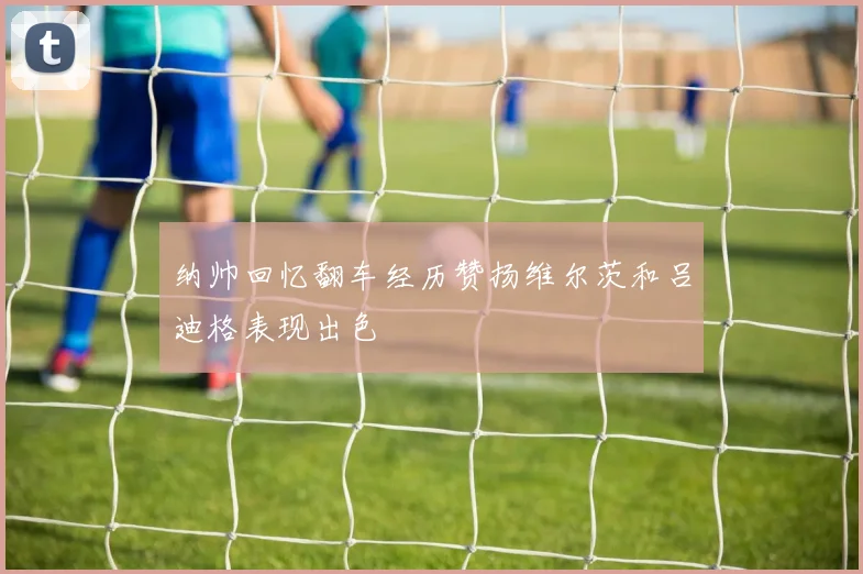 纳帅回忆翻车经历赞扬维尔茨和吕迪格表现出色