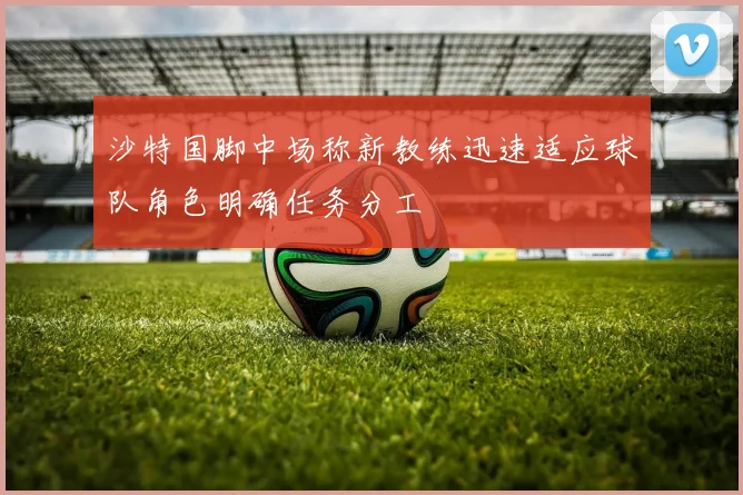沙特国脚中场称新教练迅速适应球队角色明确任务分工