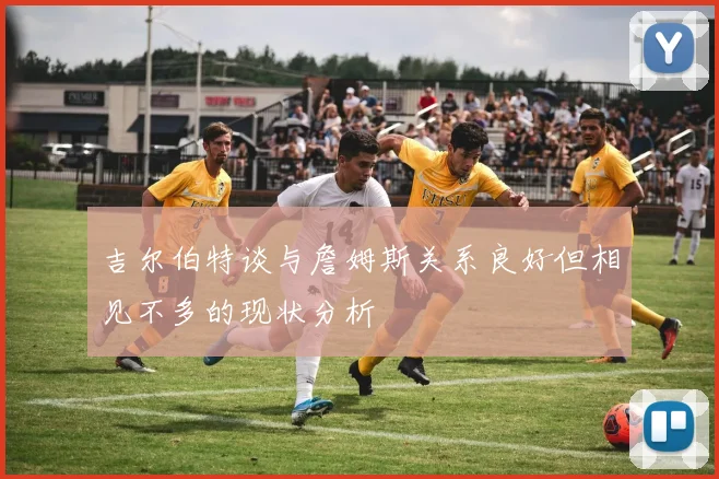 吉尔伯特谈与詹姆斯关系良好但相见不多的现状分析
