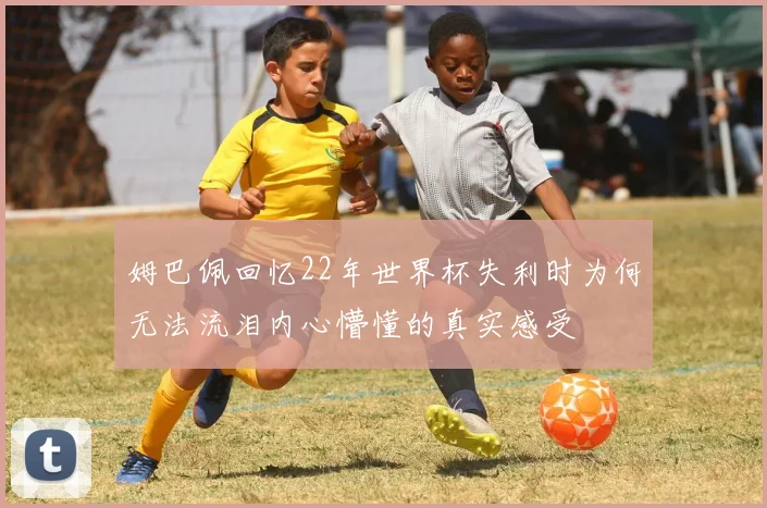 姆巴佩回忆22年世界杯失利时为何无法流泪内心懵懂的真实感受