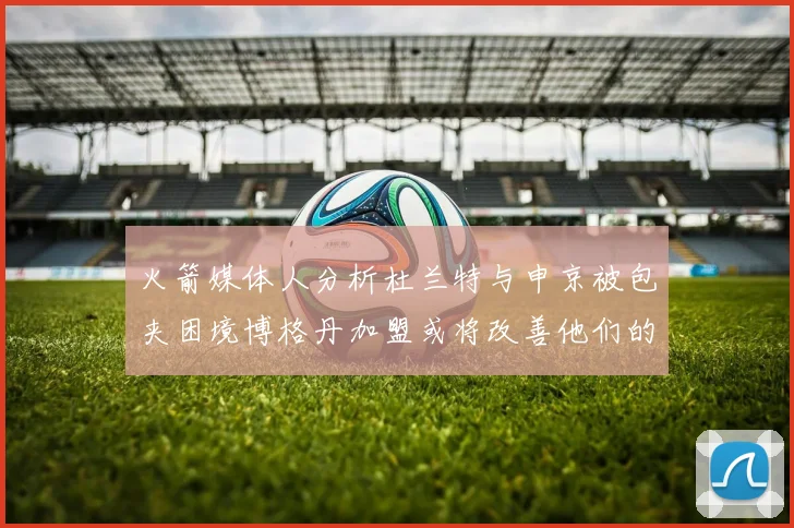 火箭媒体人分析杜兰特与申京被包夹困境博格丹加盟或将改善他们的进攻空间