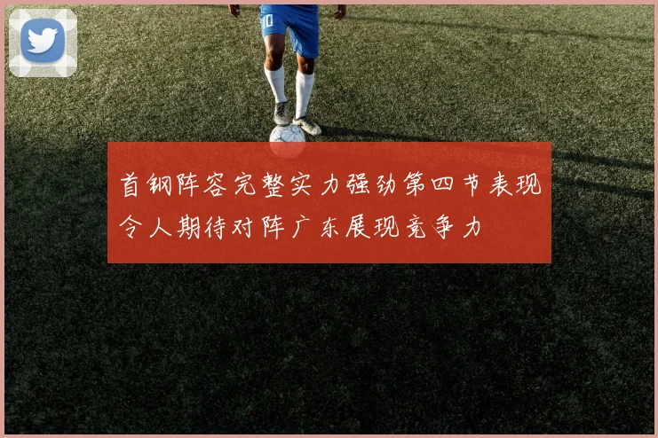 首钢阵容完整实力强劲第四节表现令人期待对阵广东展现竞争力