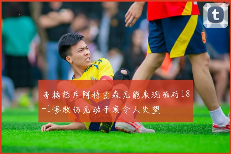 夸梅怒斥阿特金森无能表现面对18-1惨败仍无动于衷令人失望