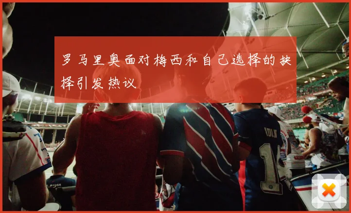 罗马里奥面对梅西和自己选择的抉择引发热议