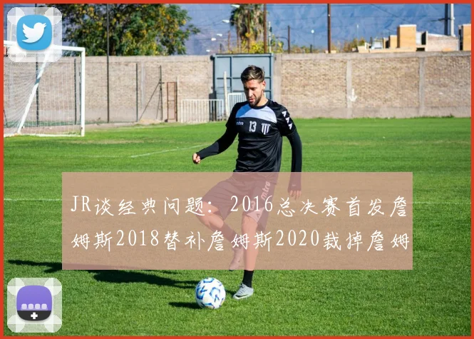JR谈经典问题：2016总决赛首发詹姆斯2018替补詹姆斯2020裁掉詹姆斯的背后故事