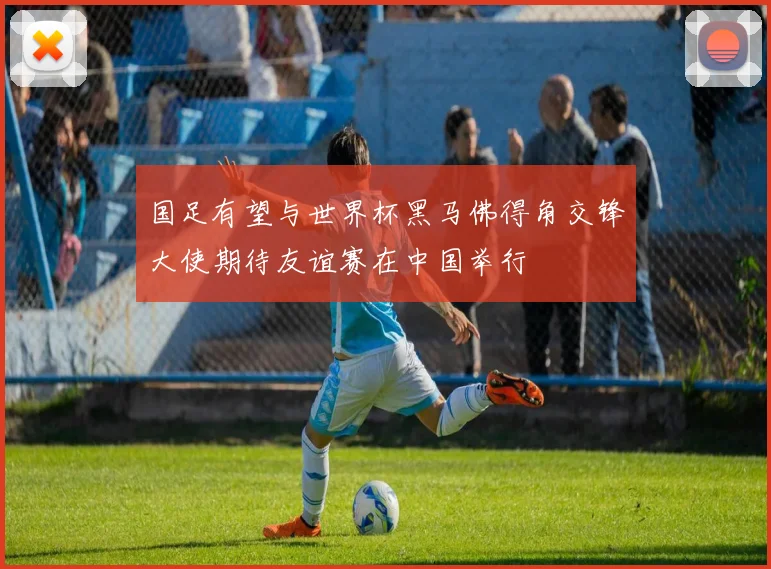 国足有望与世界杯黑马佛得角交锋大使期待友谊赛在中国举行