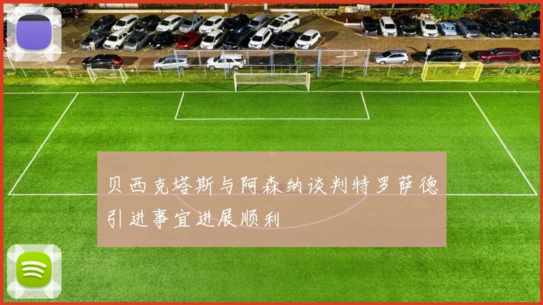 贝西克塔斯与阿森纳谈判特罗萨德引进事宜进展顺利