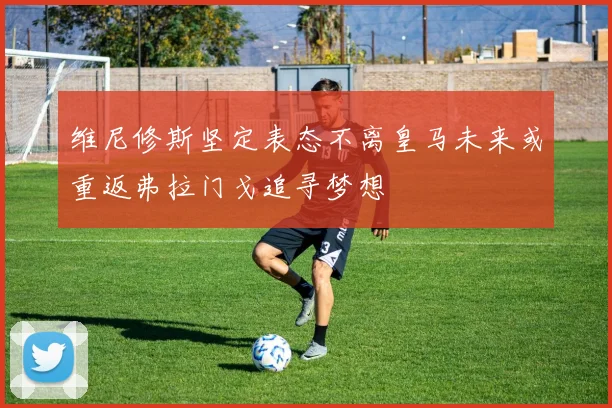 维尼修斯坚定表态不离皇马未来或重返弗拉门戈追寻梦想