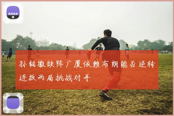 孙铭徽缺阵广厦依赖布朗能否逆转连扳两局挑战对手