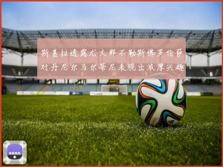 斯基拉透露尤文那不勒斯佛罗伦萨对丹尼尔马尔蒂尼表现出浓厚兴趣