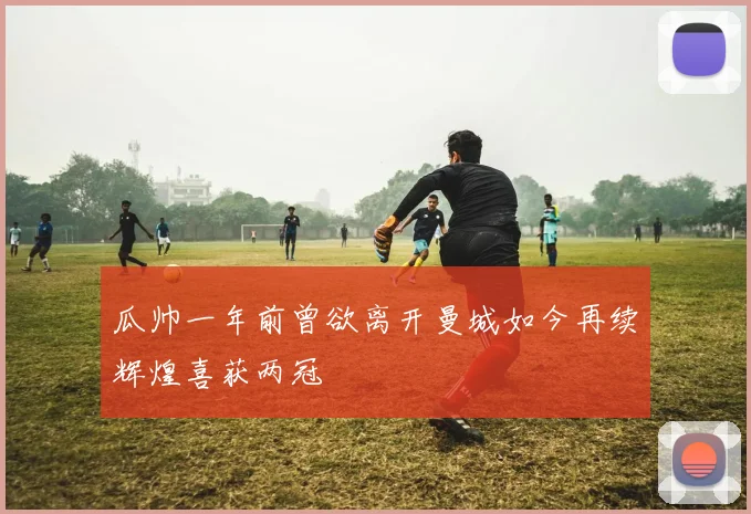 瓜帅一年前曾欲离开曼城如今再续辉煌喜获两冠